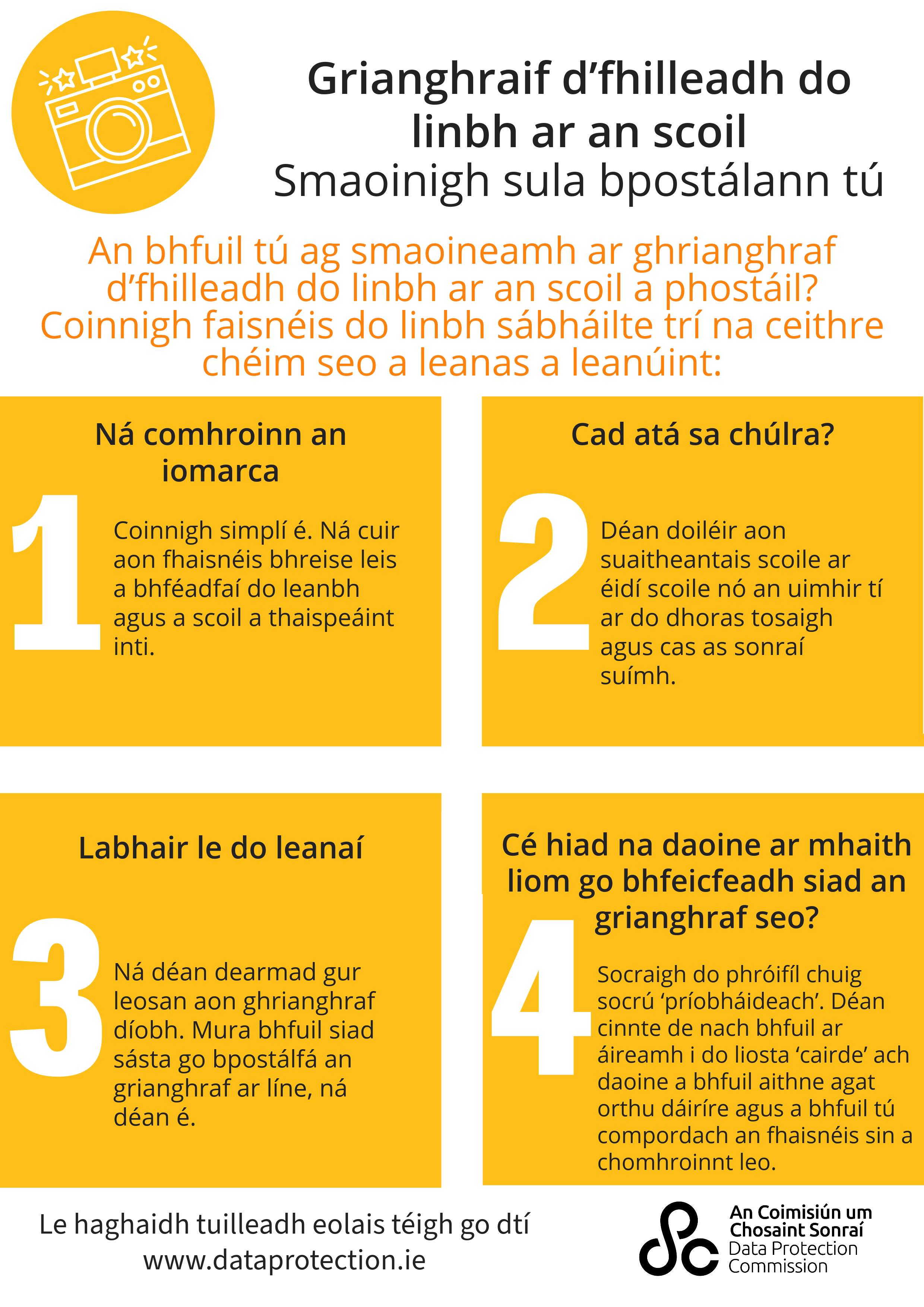 infographic with a graphic of a camera on the top left corner with the heading 'Back-to-school photos. Pause before you post'. Underneath this is the words, 'posting a back-to-school photo? Keep your child's information safe by following these four steps:' Below this are four steps. 1 - don't overshare. Keep it simple. Don't add any additional information that might identify your child and their school. Step 2, What's in the background? Blur out school crests on uniforms or the house number on your front door, and turn off location data? Step 3, Talk to your kids. Remember, a photo of your child is their data. If they're not happy for you to post the photo online, don't do it. Step 4, who do I want seeing this photo? Set your profile to 'private'. Check that your 'friends' list only includes people you actually know and are comfortable with seeing this information. At the bottom, it says 'for more information, go to www.dataprotection.ie and the DPC logo.